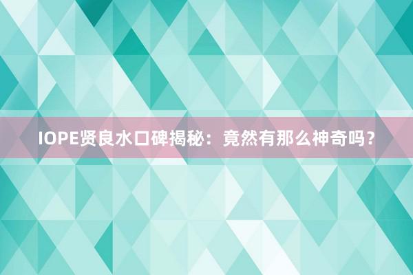 IOPE贤良水口碑揭秘：竟然有那么神奇吗？